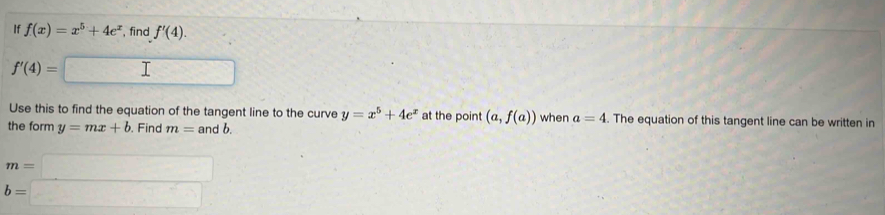 If f(x)=x^5+4e^x , find f'(4).
f'(4)=□
Use this to find the equation of the tangent line to the curve y=x^5+4e^x at the point (a,f(a))
the form y=mx+b. Find m=andb. when a=4. The equation of this tangent line can be written in
m=□
b=□