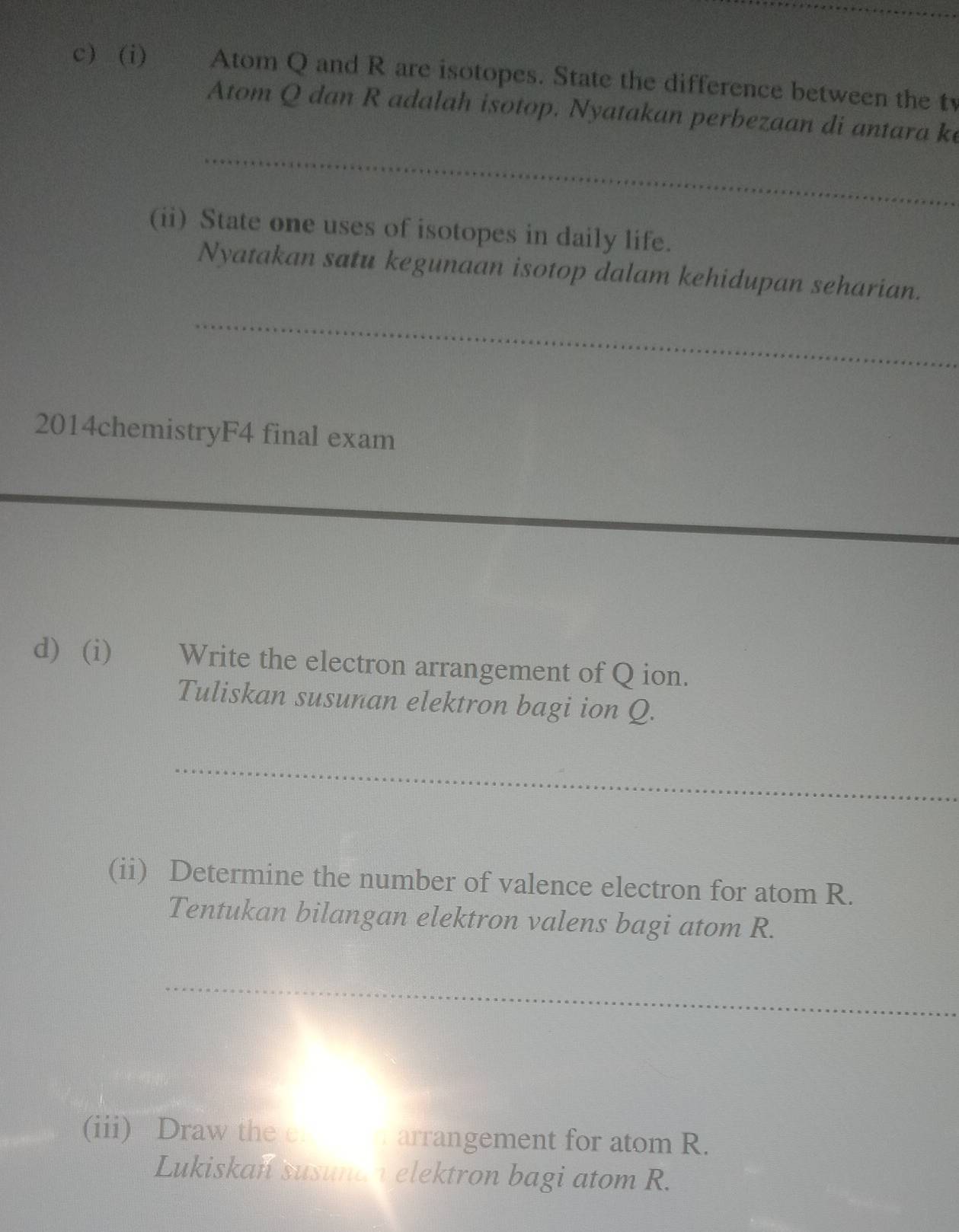 Atom Q and R are isotopes. State the difference between the tv 
Atom Q dan R adalah isotop. Nyatakan perbezaan di antara ke 
_ 
(ii) State one uses of isotopes in daily life. 
Nyatakan satu kegunaan isotop dalam kehidupan seharian. 
_ 
2014chemistryF4 final exam 
_ 
d) (i) Write the electron arrangement of Q ion. 
Tuliskan susunan elektron bagi ion Q. 
_ 
(ii) Determine the number of valence electron for atom R. 
Tentukan bilangan elektron valens bagi atom R. 
_ 
(iii) Draw the e arrangement for atom R. 
Lukiskan susund h elektron bagi atom R.