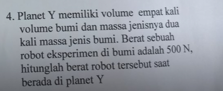 Planet Y memiliki volume empat kali 
volume bumi dan massa jenisnya dua 
kali massa jenis bumi. Berat sebuah 
robot eksperimen di bumi adalah 500 N, 
hitunglah berat robot tersebut saat 
berada di planet Y