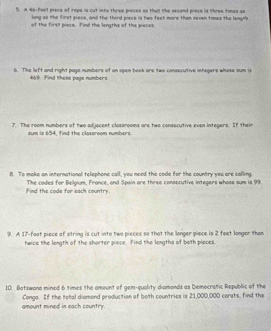 A 46-foot piece of rope is cut into three pieces so that the second piece is three times as 
long as the first piece, and the third piece is two feet more than seven times the length 
of the first piece. Find the lengths of the pieces. 
6. The left and right page numbers of an open book are two consecutive integers whose sum is
469. Find these page numbers. 
7. The room numbers of two adjacent classrooms are two consecutive even integers. If their 
sum is 654, find the classroom numbers. 
8. To make an international telephone call, you need the code for the country you are calling. 
The codes for Belgium, France, and Spain are three consecutive integers whose sum is 99. 
Find the code for each country. 
9. A 17-foot piece of string is cut into two pieces so that the longer piece is 2 feet longer than 
twice the length of the shorter piece. Find the lengths of both pieces, 
10. Botswana mined 6 times the amount of gem-quality diamonds as Democratic Republic of the 
Congo. If the total diamond production of both countries is 21,000,000 carats, find the 
amount mined in each country.