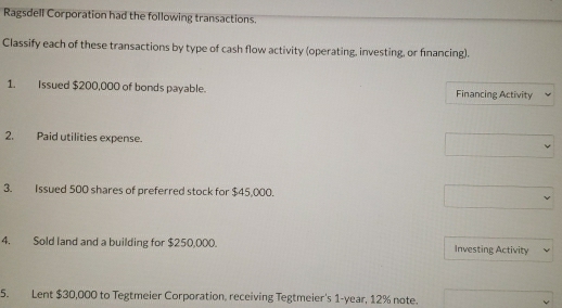 Ragsdell Corporation had the following transactions. 
Classify each of these transactions by type of cash flow activity (operating, investing, or financing). 
1. Issued $200,000 of bonds payable. Financing Activity 
2. Paid utilities expense. 
3. Issued 500 shares of preferred stock for $45,000. 
4. Sold land and a building for $250,000. Investing Activity 
5. Lent $30,000 to Tegtmeier Corporation, receiving Tegtmeier's 1-year, 12% note.