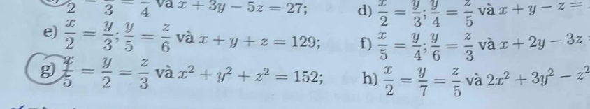 frac 2-frac 3=frac 4 va x+3y-5z=27; d)  x/2 = y/3 ;  y/4 = z/5  và x+y-z=
e)  x/2 = y/3 ;  y/5 = z/6  và x+y+z=129; f)  x/5 = y/4 ;  y/6 = z/3  và x+2y-3z
g)  x/5 = y/2 = z/3  và x^2+y^2+z^2=152; h)  x/2 = y/7 = z/5  và 2x^2+3y^2-z^2