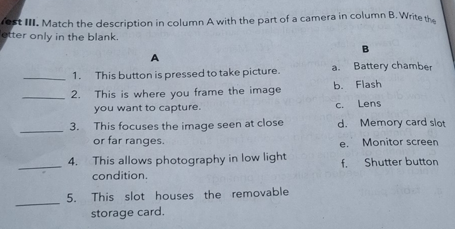 est III. Match the description in column A with the part of a camera in column B. Write the
etter only in the blank.
B
A
_1. This button is pressed to take picture.
a. Battery chamber
_2. This is where you frame the image b. Flash
you want to capture. c. Lens
_3. This focuses the image seen at close d. Memory card slot
or far ranges.
e. Monitor screen
_
4. This allows photography in low light
f. Shutter button
condition.
_
5. This slot houses the removable
storage card.