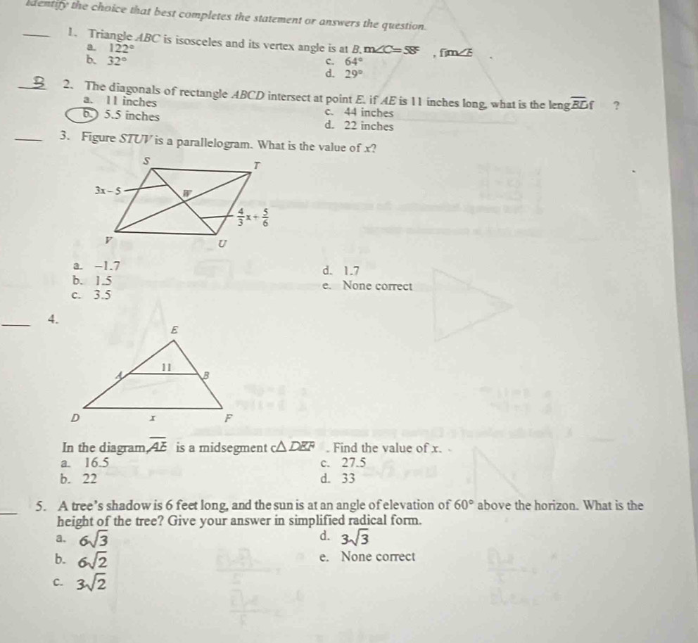 dentify the choice that best completes the statement or answers the question.
_1. Triangle ABC is isosceles and its vertex angle is at R m∠ C=58° , fim
a. 122°
b. 32° c. 64°
d. 29°
_2. The diagonals of rectangle ABCD intersect at point E. if AE is 11 inches long, what is the leng overline BDf ?
a. 11 inches c. 44 inches
b.) 5.5 inches d. 22 inches
_3. Figure STUV is a parallelogram. What is the value of x?
a. -1.7 d. 1.7
b. 1.5 e. None correct
c. 3.5
_4.
In the diagram overline AE is a midsegment c△ DEF. Find the value of x.
a. 16.5 c. 27.5
b. 22 d. 33
_
5. A tree’s shadow is 6 feet long, and the sun is at an angle of elevation of above the horizon. What is the 60°
height of the tree? Give your answer in simplified radical form.
a. 6sqrt(3) d. 3sqrt(3)
b. 6sqrt(2) e. None correct
C. 3sqrt(2)