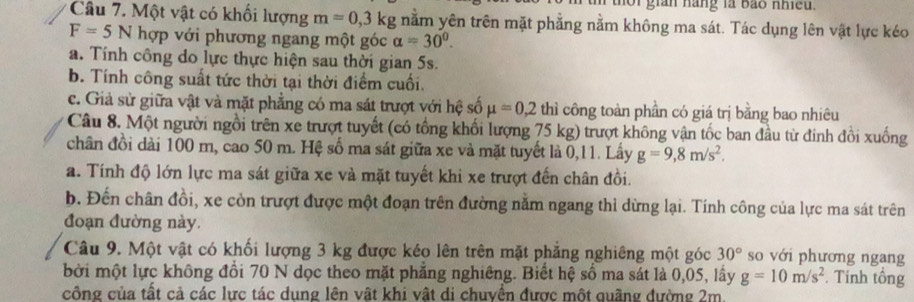 gián nàng là bào nhiều. 
Câu 7. Một vật có khối lượng m=0,3kg nằm yên trên mặt phẳng nằm không ma sát. Tác dụng lên vật lực kéo
F=5N hợp với phương ngang một góc alpha =30^0. 
a. Tính công do lực thực hiện sau thời gian 5s. 
b. Tính công suất tức thời tại thời điểm cuối. 
c. Giả sử giữa vật và mặt phẳng có ma sát trượt với hệ số mu =0,2 thì công toàn phần có giá trị bằng bao nhiêu 
Câu 8. Một người ngồi trên xe trượt tuyết (có tổng khối lượng 75 kg) trượt không vận tốc ban đầu từ đinh đồi xuống 
chân đồi dài 100 m, cao 50 m. Hệ số ma sát giữa xe và mặt tuyết là 0, 11. Lấy g=9, 8m/s^2, 
a. Tính độ lớn lực ma sát giữa xe và mặt tuyết khi xe trượt đến chân đồi. 
b. Đến chân đồi, xe còn trượt được một đoạn trên đường nằm ngang thi dừng lại. Tính công của lực ma sát trên 
đoạn đường này. 
Câu 9. Một vật có khối lượng 3 kg được kéo lên trên mặt phẳng nghiêng một góc 30° so với phương ngang 
bởi một lực không đồi 70 N dọc theo mặt phẳng nghiêng. Biết hệ số ma sát là 0,05, lấy g=10m/s^2 Tính tổng 
công của tất cả các lực tác dung lên vật khi vật di chuyển được một quãng đường 2m