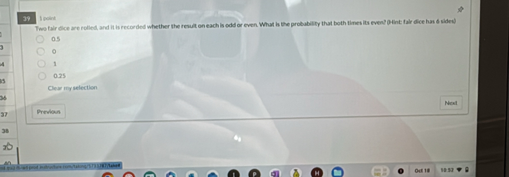 39 1 point 
Two fair dice are rolled, and it is recorded whether the result on each is odd or even. What is the probability that both times its even? (Hint: fair dice has 6 sides)
0.5
3
。
4 1
0.25
35
Clear my selection
36
Next 
37 Previous
38
ed maz thead prod instructure com/taking/5733767/take 10:52 
Oct 18