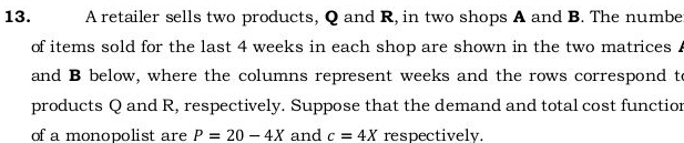 A retailer sells two products, Q and R, in two shops A and B. The number 
of items sold for the last 4 weeks in each shop are shown in the two matrices . 
and B below, where the columns represent weeks and the rows correspond to 
products Q and R, respectively. Suppose that the demand and total cost functior 
of a monopolist are P=20-4X and c=4X respectively.