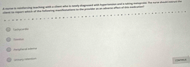 A murse is reindorcing teaching with a client who is newly diagnosed with hypertension and is taking metoprolol. The nurse should instruct the
client to report which of the following manifestations to the provider as an adverse effect of this medication?
Kachycardia
Timnitus
Pesigheral edema
Unnary retention
CONTINUE