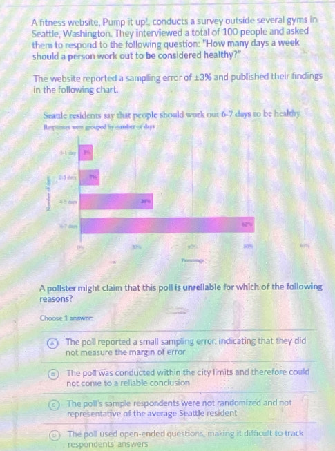 A fitness website, Pump it up! conducts a survey outside several gyms in
Seattle, Washington. They interviewed a total of 100 people and asked
them to respond to the following question: "How many days a week
should a person work out to be considered healthy?"
The website reported a sampling error of ± 3% and published their findings
in the following chart.
A pollster might claim that this poll is unreliable for which of the following
reasons?
Choose 1 answer:
The poll reported a small sampling error, indicating that they did
not measure the margin of error
The poll was conducted within the city limits and therefore could
not come to a reliable conclusion
The poll's sample respondents were not randomized and not
representative of the average Seattle resident
The poll used open-ended questions, making it difficult to track
respondents' answers