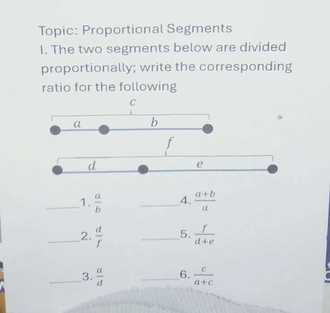 Topic: Proportional Segments 
I. The two segments below are divided 
proportionally; write the corresponding 
ratio for the following
C
a
b
f
d
e
_1.  a/b  _  (a+b)/a 
4. 
5. 
_2.  d/f  _  f/d+e 
6. 
_3.  a/d  _  c/a+c 