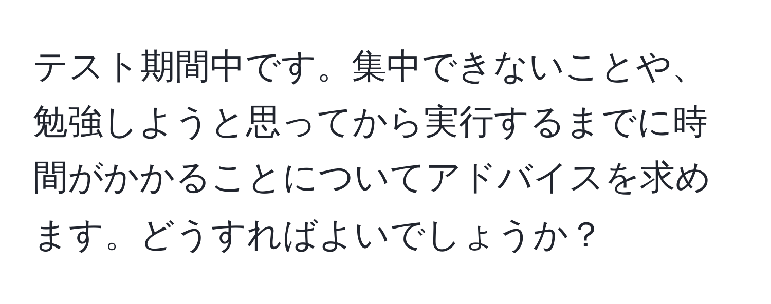 テスト期間中です。集中できないことや、勉強しようと思ってから実行するまでに時間がかかることについてアドバイスを求めます。どうすればよいでしょうか？