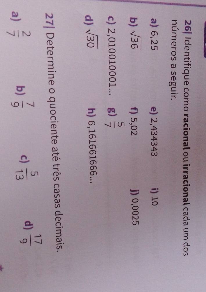 26| Identifique como racional ou irracional cada um dos 
números a seguir. 
a) 6,25 e) 2,434343 i) 10
b) sqrt(36) f) 5,02 j) 0,0025
c) 2,010010001... g)  5/7 
d) sqrt(30) h) 6,161661666... 
27| Determine o quociente até três casas decimais. 
a)  2/7 
b)  7/9 
c)  5/13 
d)  17/9 