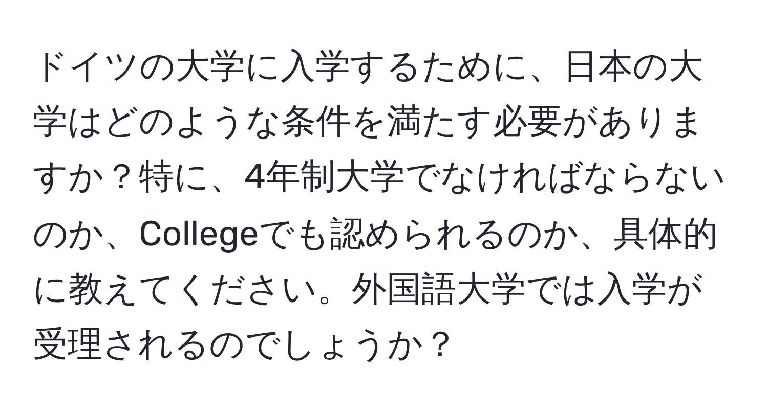 ドイツの大学に入学するために、日本の大学はどのような条件を満たす必要がありますか？特に、4年制大学でなければならないのか、Collegeでも認められるのか、具体的に教えてください。外国語大学では入学が受理されるのでしょうか？