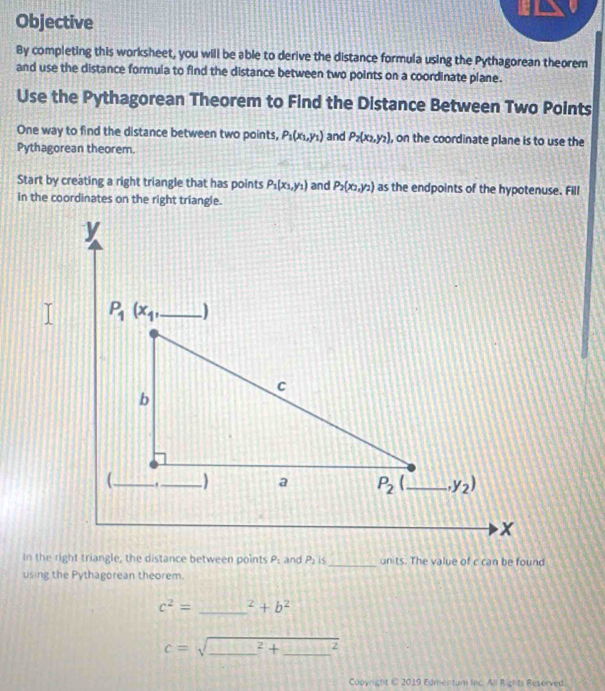 Objective
By completing this worksheet, you will be able to derive the distance formula using the Pythagorean theorem
and use the distance formula to find the distance between two points on a coordinate plane.
Use the Pythagorean Theorem to Find the Distance Between Two Points
One way to find the distance between two points, P_1(x_1,y_1) and P_2(x_2,y_2) , on the coordinate plane is to use the
Pythagorean theorem.
Start by creating a right triangle that has points P_1(x_1,y_1) and P_2(x_2,y_2) as the endpoints of the hypotenuse. Fill
In the right triangle, the distance between points P_1 and P_2 is_ units. The value of c can be found
using the Pythagorean theorem.
c^2= _^z+b^2
__ c=sqrt (_ )^2+_ ^2
Copyright C 2019 Edmentum inc. All Rights Reserved