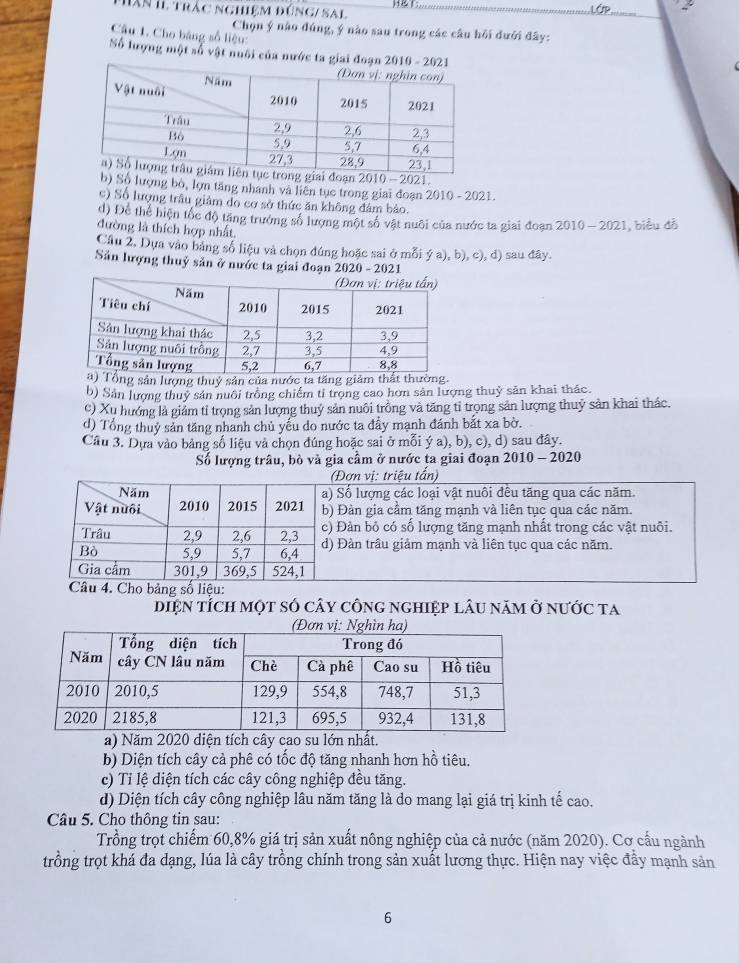 hân II trắc nghiệm đúng/ sal H&T:
Chọn ý nào đúng, ý nào sau trong các câu hồi đưới đây:
Câu 1. Cho bảng số liệu:
Số lượng một số vật nuôi của nước ta giai
2010-2
Số lượng bỏ, lợn tăng nhanh và liên tục trong giai đoạn 2010 - 2021.
c) Số lượng trâu giảm do cơ sở thức ăn không đâm bảo.
d) Dể thể hiện tốc độ tăng trưởng số lượng một số vật nuôi của nước ta giai đoạn 2010 - 2021, biểu đỗ
đường là thích hợp nhất.
Câu 2, Dựa vào bảng số liệu và chọn đúng hoặc sai ở mỗi ý a), b), c), đ) sau đây.
Sản lượng thuỷ sản ở nước ta giai đoạn 2020 - 2021
ổng sản lượng thuý sản của nước ta tăng giảm thất thường
b) Sân lượng thuỷ sản nuôi trồng chiếm tỉ trọng cao hơn sản lượng thuỷ săn khai thác.
c) Xu hướng là giám tỉ trọng sản lượng thuỷ sản nuôi trồng và tăng tỉ trọng sản lượng thuỷ sản khai thác.
d) Tổng thuỷ sản tăng nhanh chủ yếu do nước ta đẩy mạnh đánh bắt xa bờ.
Câu 3. Dựa vào bảng số liệu và chọn đúng hoặc sai ở mỗi ý a), b), c), d) sau đây.
Số lượng trâu, bò và gia cầm ở nước ta giai đoạn 2010 - 2020
(Đơn vị: triệu tấn)
Năm a) Số lượng các loại vật nuôi đều tăng qua các năm.
Vật nuôi 2010 2015 2021 b) Đàn gia cầm tăng mạnh và liên tục qua các năm.
Trâu 2,9 2,6 2,3 c) Đản bỏ có số lượng tăng mạnh nhất trong các vật nuôi.
Bò 5,9 5,7 6,4 d) Đàn trâu giảm mạnh và liên tục qua các năm.
Gia cầm 301,9 369,5 524,1
Câu 4. Cho bảng số liệu:
diệN tÍch một số cây công nghiệp lâu năm ở nước ta
a) Năm 2020 diện tích cây cao su lớn nhất.
b) Diện tích cây cả phê có tốc độ tăng nhanh hơn hồ tiêu.
c) Tỉ lệ diện tích các cây công nghiệp đều tăng.
d) Diện tích cây công nghiệp lâu năm tăng là do mang lại giá trị kinh tế cao.
Câu 5. Cho thông tin sau:
Trồng trọt chiếm 60,8% giá trị sản xuất nông nghiệp của cả nước (năm 2020). Cơ cầu ngành
trồng trọt khá đa dạng, lúa là cây trồng chính trong sản xuất lương thực. Hiện nay việc đầy mạnh sản
6