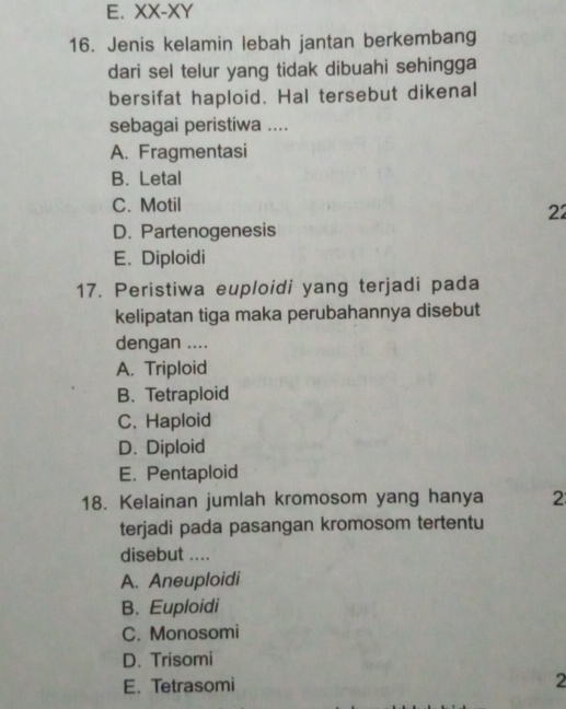 E. XX-XY 
16. Jenis kelamin lebah jantan berkembang
dari sel telur yang tidak dibuahi sehingga
bersifat haploid. Hal tersebut dikenal
sebagai peristiwa ....
A. Fragmentasi
B. Letal
C. Motil
22
D. Partenogenesis
E. Diploidi
17. Peristiwa euploidi yang terjadi pada
kelipatan tiga maka perubahannya disebut
dengan ....
A. Triploid
B.Tetraploid
C. Haploid
D. Diploid
E. Pentaploid
18. Kelainan jumlah kromosom yang hanya 2
terjadi pada pasangan kromosom tertentu
disebut ....
A. Aneuploidi
B. Euploidi
C. Monosomi
D. Trisomi
E. Tetrasomi
2