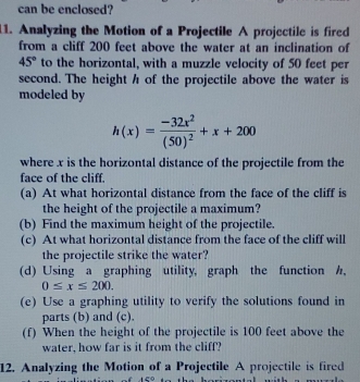 can be enclosed? 
11. Analyzing the Motion of a Projectile A projectile is fired 
from a cliff 200 feet above the water at an inclination of
45° to the horizontal, with a muzzle velocity of 50 feet per
second. The height h of the projectile above the water is 
modeled by
h(x)=frac -32x^2(50)^2+x+200
where x is the horizontal distance of the projectile from the 
face of the cliff. 
(a) At what horizontal distance from the face of the cliff is 
the height of the projectile a maximum? 
(b) Find the maximum height of the projectile. 
(c) At what horizontal distance from the face of the cliff will 
the projectile strike the water? 
(d) Using a graphing utility, graph the function h,
0≤ x≤ 200. 
(e) Use a graphing utility to verify the solutions found in 
parts (b) and (c). 
(f) When the height of the projectile is 100 feet above the 
water, how far is it from the cliff? 
12. Analyzing the Motion of a Projectile A projectile is fired 
t a∈ Q