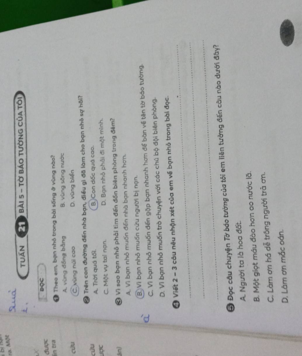 ra. Một
tuán Đà9 Bài 5 - tờ báo tườnG Của tôi
X
ĐQC
được
Ấn tra
Theo em, bạn nhỏ trong bài sống ở vùng nào?
A. vùng đồng bằng B. vùng sông nước
cứu D. vùng biển
C. vùng núi cao
* Trên con đường đến nhà bạn, điều gì đã làm cho bạn nhỏ sợ hãi?
cứu B.)Con dốc quá cao.
A. Trời quá tối.
ược
C. Một vụ tai nạn. D. Bạn nhỏ phải đi một mình.
ân) Ở Vì sao bạn nhỏ phải tìm đến đồn biên phòng trong đêm?
A. Vì bạn nhỏ muốn đến nhà bạn nhanh hơn.
B. Vì bạn nhỏ muốn cứu người bị nạn.
C. Vì bạn nhỏ muốn đến gặp bạn nhanh hơn để bàn về tên tờ báo tường.
D. Vì bạn nhỏ muốn trò chuyện với các chú bộ đội biên phòng.
_
* Viết 2 - 3 câu nêu nhận xét của em về bạn nhỏ trong bài đọc.
_
_
Ô Đọc câu chuyện Tờ báo tường của tôi em liên tưởng đến câu nào dưới đây?
A. Người ta là hoa đất.
B. Một giọt máu đào hơn ao nước lã.
C. Làm ơn há dễ trông người trả ơn.
D. Lâm ơn mắc oán.