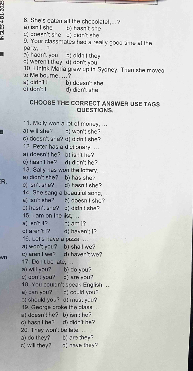 She's eaten all the chocolate!,...?
4 a) isn't she b) hasn't she
c) doesn't she d) didn't she
9. Your classmates had a really good time at the
party, ... ?
a) hadn't you b) didn't they
c) weren't they d) don't you
10. I think Maria grew up in Sydney. Then she moved
to Melbourne, ...?
a) didn't I b) doesn't she
c) don't I d) didn't she
CHOOSE THE CORRECT ANSWER USE TAGS
QUESTIONS.
11. Molly won a lot of money, ...
a) will she? b) won't she?
c) doesn't she? d) didn't she?
12. Peter has a dictionary, ...
a) doesn't he? b) isn't he?
c) hasn't he? d) didn't he?
13. Sally has won the lottery, ...
a) didn't she? b) has she?
R. c) isn't she? d) hasn't she?
14. She sang a beautiful song, ...
a) isn't she? b) doesn't she?
c) hasn't she? d) didn't she?
15. I am on the list, ...
a) isn't it? b) am I?
c) aren't I? d) haven't I?
16. Let's have a pizza, ...
a) won't you? b) shall we?
wn, c) aren't we? d) haven't we?
17. Don't be late, ...
a) will you? b) do you?
c) don't you? d) are you?
18. You couldn't speak English, ...
a) can you? b) could you?
c) should you? d) must you?
19. George broke the glass, ...
a) doesn't he? b) isn't he?
c) hasn't he? d) didn't he?
20. They won't be late, ...
a) do they? b) are they?
c) will they? d) have they?