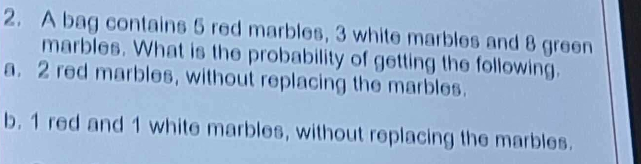 A bag contains 5 red marbles, 3 white marbles and 8 green 
marbles. What is the probability of getting the following. 
a. 2 red marbles, without replacing the marbles. 
b. 1 red and 1 white marbles, without replacing the marbles.