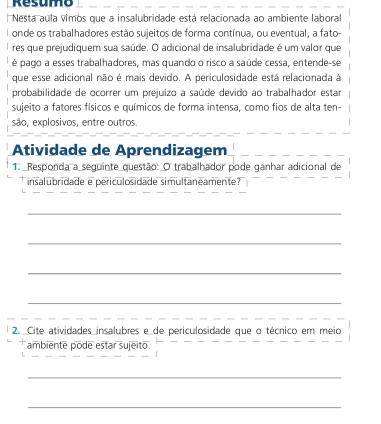 Resumo 
Nestá aula vimos que a insalubridade está relacionada ao ambiente laboral 
Ionde os trabalhadores estão sujeitos de forma contínua, ou eventual, a fato- 
res que prejudiquem sua saúde. O adicional de insalubridade é um valor que 
é pago a esses trabalhadores, mas quando o risco a saúde cessa, entende-se 
que esse adicional não é mais devido. A periculosidade está relacionada à 
probabilidade de ocorrer um prejuizo a saúde devido ao trabalhador estar 
sujeito a fatores físicos e químicos de forma intensa, como fios de alta ten- 
são, explosivos, entre outros. 
Atividade de Aprendizagem 
1. _Responda a seguinte questão: O trabalhador pode ganhar adicional de 
insalubridade e periculosidade simultaneamente ? 
_ 
_ 
_ 
_ 
2. _Cite atividades insalubres e_de periculosidade que o técnico em meio 
ambiente pode estar sujeito. 
_ 
_