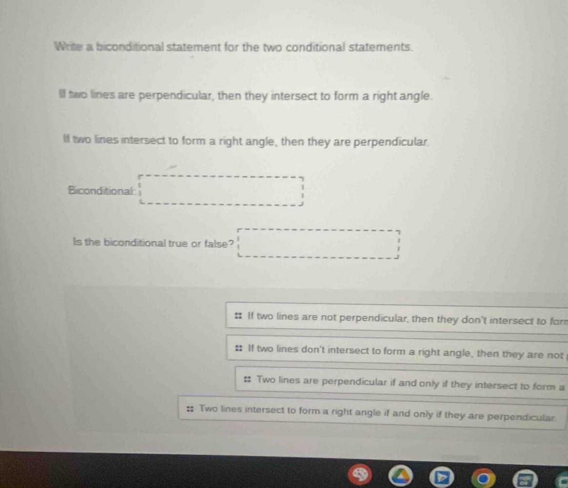 Write a biconditional statement for the two conditional statements.
l two lines are perpendicular, then they intersect to form a right angle.
If two lines intersect to form a right angle, then they are perpendicular.
Biconditional:
ls the biconditional true or false?
. If two lines are not perpendicular, then they don't intersect to for
If two lines don't intersect to form a right angle, then they are not
Two lines are perpendicular if and only if they intersect to form a
Two lines intersect to form a right angle if and only if they are perpendicular