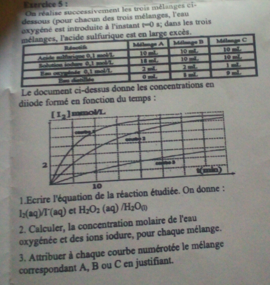 On réalise successivement les trois mélanges ci -
dessous (pour chacun des trois mélanges, l'eau
exygéné est introduite à l'instant t=0 |; dans les troìs
cès.
Le document ci-dessus donne les c
diiode formé en fonction du temps :
1.Ecrire l'équation de la réaction étudié
I_2(aq)/I^-(aq) et H_2O_2(aq)/H_2O_(l)
2. Calculer, la concentration molaire de l'eau
oxygénée et des ions iodure, pour chaque mélange.
3. Attribuer à chaque courbe numérotée le mélange
correspondant A, B ou C en justifiant.