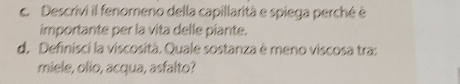 Descrivi il fenomeno della capillarità e spiega perché è 
importante per la vita delle piante. 
d. Definisci la viscosità. Quale sostanza è meno viscosa tra: 
miele, olio, acqua, asfalto?