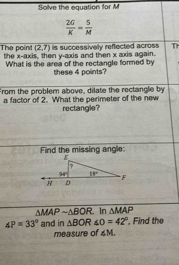 Solve the equation for M
 2G/K = 5/M 
The point (2,7) is successively reflected across Th
the x-axis, then y-axis and then x axis again.
What is the area of the rectangle formed by
these 4 points?
From the problem above, dilate the rectangle by
a factor of 2. What the perimeter of the new
rectangle?
Find the missing angle:
△ MAPsim △ BOR. In △ MAP
∠ P=33° and in △ BOR∠ O=42°. Find the
measure of ∠ M.