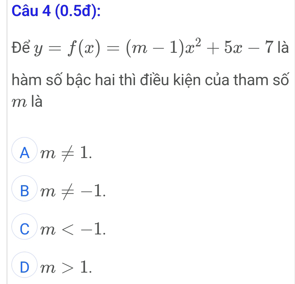 (0.5đ):
Để y=f(x)=(m-1)x^2+5x-7 là
hàm số bậc hai thì điều kiện của tham số
m là
A m!= 1.
B m!= -1.
C m .
D m>1.