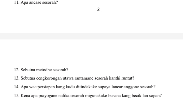 Apa ancase sesorah? 
2 
12. Sebutna metodhe sesorah? 
13. Sebutna cengkorongan utawa rantamane sesorah kanthi runtut? 
14. Apa wae persiapan kang kudu ditindakake supaya lancar anggone sesorah? 
15. Kena apa prayogane nalika sesorah migunakake busana kang becik lan sopan?