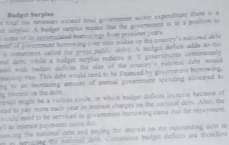 Budget Surplus 
n total tax revenues exceed total government sector expenditure there is a 
et surplus. A budget surplus means that the government is in a position to 
om its accumulated borrowings from previous years. 
tal of government borrowing over time makes up the country's national debt 
is sometimes called the gross public debr). A budget defieit adds to the 
mal debt, while a budget surplus reduces it. If governments continuously 
ated with budget deficits the size of the country's national debt would 
nuously rise. This debt would need to be financed by government borrowing, 
ing to an increasing amount of annual government spending allocated to 
ng interest on the debt. 
result might be a vicious circle, in which budget deficits increase because of 
eed to pay more each year in interest charges on the national debt. Also, the 
would need to be serviced as government borrowing came due for repayment, 
ell as interest payments came due. 
mancing the national debt and paying the interest on the outstanding debt is 
n as servicing the national debt. Continuous budget deficits are therefore