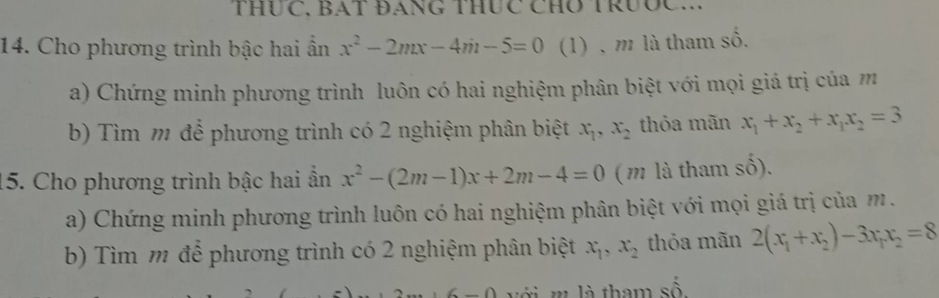 THUC, BAT ĐANG THUC CHO TRưỐC... 
14. Cho phương trình bậc hai ẩn x^2-2mx-4m-5=0 (1) , m là tham số. 
a) Chứng minh phương trình luôn có hai nghiệm phân biệt với mọi giá trị của m 
b) Tìm m để phương trình có 2 nghiệm phân biệt x_1, x_2 thỏa mãn x_1+x_2+x_1x_2=3
15. Cho phương trình bậc hai ẩn x^2-(2m-1)x+2m-4=0 ( m là tham shat o). 
a) Chứng minh phương trình luôn có hai nghiệm phân biệt với mọi giá trị của m. 
b) Tìm m để phương trình có 2 nghiệm phân biệt x_1, x_2 thỏa mãn 2(x_1+x_2)-3x_1x_2=8
l tham số