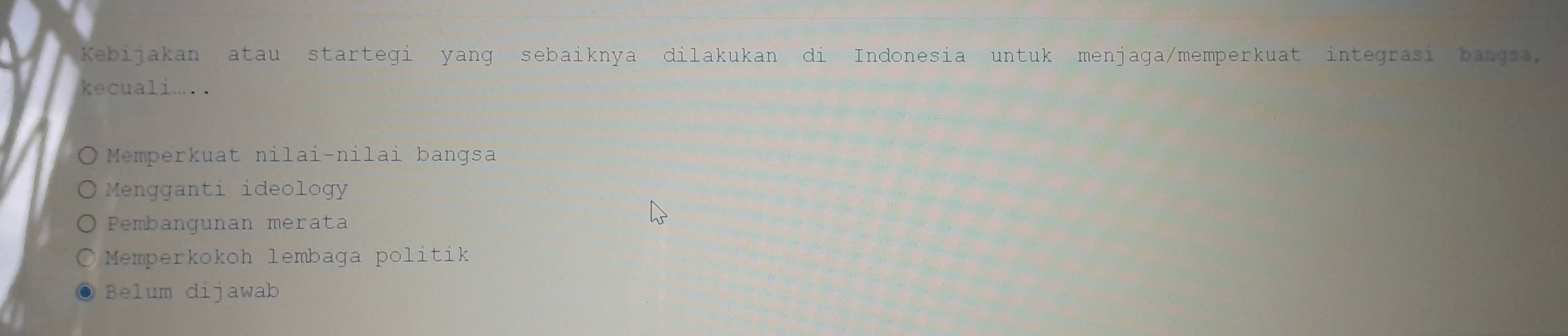 Kebijakan atau startegi yanɡ sebaiknya dilakukan di Indonesia untuk aga/memperkuat integrasi bangsa, menj 
kecuali... .
Memperkuat nilai-nilai bangsa
Mengganti ideology
Pembangunan merata
Memperkokoh lembaga politik
Belum dijawab