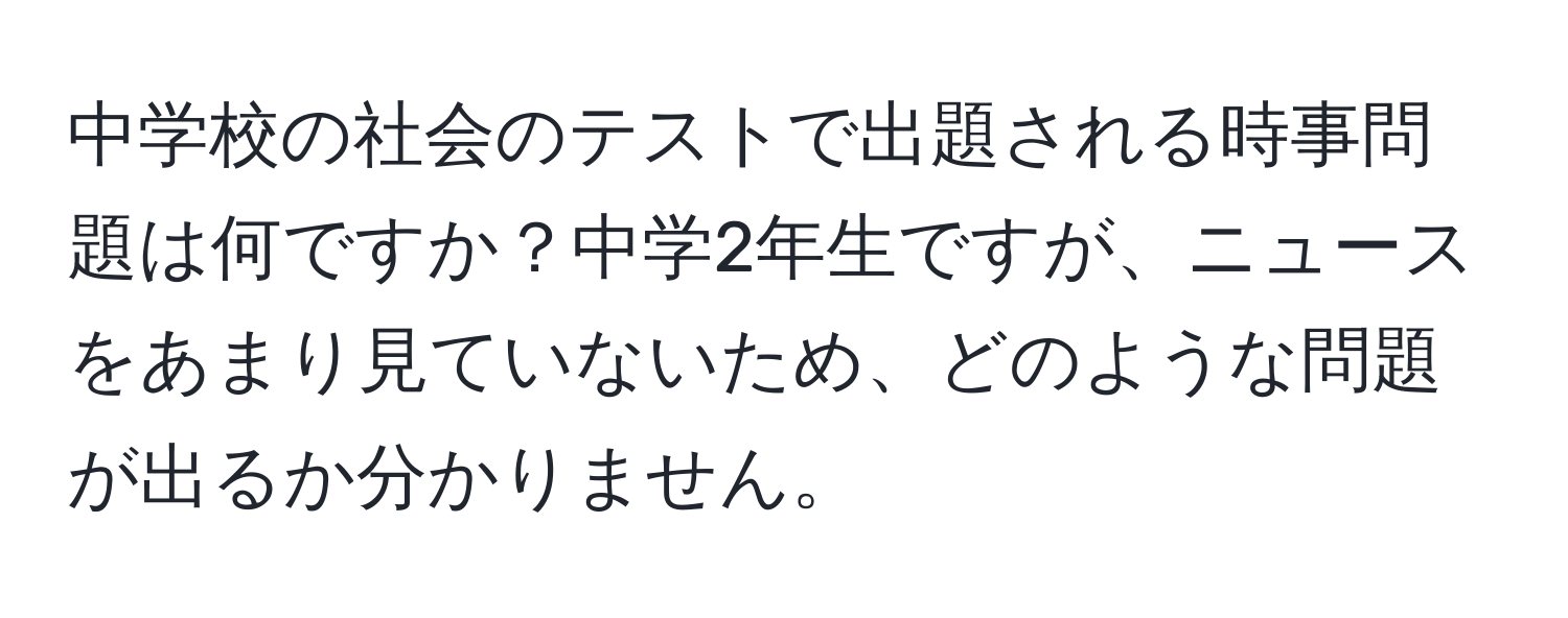 中学校の社会のテストで出題される時事問題は何ですか？中学2年生ですが、ニュースをあまり見ていないため、どのような問題が出るか分かりません。