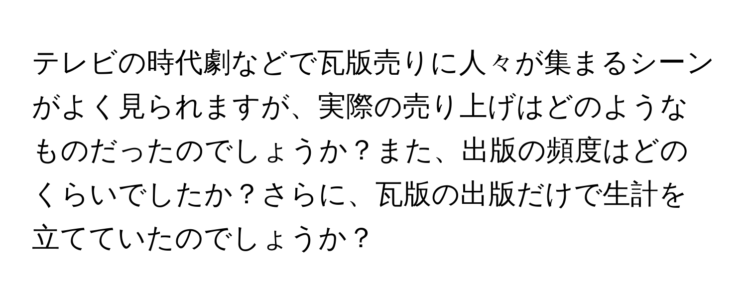 テレビの時代劇などで瓦版売りに人々が集まるシーンがよく見られますが、実際の売り上げはどのようなものだったのでしょうか？また、出版の頻度はどのくらいでしたか？さらに、瓦版の出版だけで生計を立てていたのでしょうか？