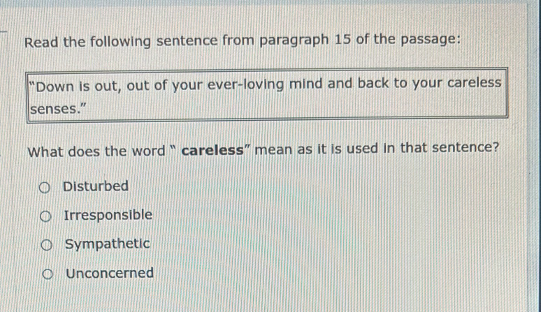 Read the following sentence from paragraph 15 of the passage:
"Down is out, out of your ever-loving mind and back to your careless
senses.”
What does the word “ careless” mean as it is used in that sentence?
Disturbed
Irresponsible
Sympathetic
Unconcerned