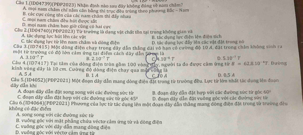 UN
Câu 1.(ID04739)(PĐP2023) Nhận định nào sau đây không đúng về nam châm?
A. mọi nam châm chỉ nằm cân bằng thì trục đều trùng theo phương Bắc - Nam
B. các cực cùng tên của các nam châm thì đẩy nhau
C. mọi nam châm đều hút được sắt
D. mọi nam châm bao giờ cũng có hai cực
Câu 2.(ID04740)(PĐP2023) Từ trường là dạng vật chất tồn tại trong không gian và
A. tác dụng lực hút lên các vật B. tác dụng lực điện lên điện tích
C. tác dụng lực từ lên nam châm và dòng điện D. tác dụng lực đẩy lên các vật đặt trong nó
Câu 3.(ID7415) Một dòng điện chạy trong dây dẫn thẳng dài vô hạn có cường độ 10 A, đặt trong chân không sinh ra
một từ trường có độ lớn cảm ứng tại điểm cách dây dẫn 50 cm là
A. 3.10^(-7)T B. 2.10^(-7)T 4.10^(-6)T D. 5.10^(-7)T
c
Câu 4.(ID7417) Tại tâm của dòng điện tròn gồm 100 vòng dây, người ta đo được cảm ứng từ B=62,8.10^(-4)T *  Đường
kính vòng dây là 10 cm. Cường độ dòng điện chạy qua mội vòng là
A. 5 A B. 1 A C. 10 A D. 0,5 A
Câu 5 (ID4052)(PĐP2021) Một đoạn dây dẫn mang dòng điện đặt trong từ trường đều. Lực từ lớn nhất tác dụng lên đoạn
dây dẫn khi
A. đoạn dây dẫn đặt song song với các đường sức từ  B. đoạn dây dẫn đặt hợp với các đường sức từ góc 60°
C. đoạn dây dẫn đặt hợp với các đường sức từ góc 45° D. đoạn dây dẫn đặt vuông góc với các đường sức từ
Câu 6.(ID4064)(PĐP2021) Phương của lực từ tác dụng lên một đoạn dây dẫn thẳng mang dòng điện đặt trong từ trường đều
không có đặc điểm
A. song song với các đường sức từ
B. vuông góc với mặt phẳng chứa véctơ cảm ứng từ và dòng điện
C. vuông góc với dây dẫn mang dòng điện
D. vuông góc với véctơ cảm ứng từ