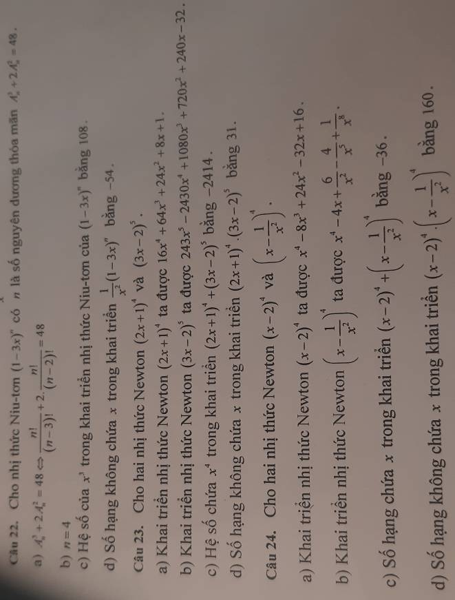 Cầu 22. Cho nhị thức Niu-tơn (1-3x)^n có  là số nguyên dương thỏa mãn A_n^(3+2A_n^2=48.
a) A_n^3+2A_n^2=48Leftrightarrow frac n!)(n-3)!+2. n!/(n-2)! =48
b) n=4
c) Hệ số của x^3 trong khai triển nhị thức Niu-tơn của (1-3x)^n bằng 108 .
d) Số hạng không chứa x trong khai triền  1/x^2 (1-3x)^n bàng -54
Câu 23. Cho hai nhị thức Newton (2x+1)^4 và (3x-2)^5·
a) Khai triền nhị thức Newton (2x+1)^4 ta được 16x^4+64x^3+24x^2+8x+1.
b) Khai triển nhị thức Newton (3x-2)^5 ta được 243x^5-2430x^4+1080x^3+720x^2+240x-32.
c) Hệ số chứa x^4 trong khai triền (2x+1)^4+(3x-2)^5 bằng -2414 .
d) Số hạng không chứa x trong khai triển (2x+1)^4· (3x-2)^5 bǎng 31.
Câu 24. Cho hai nhị thức Newton (x-2)^4 và (x- 1/x^2 )^4.
a) Khai triển nhị thức Newton (x-2)^4 ta được x^4-8x^3+24x^2-32x+16.
b) Khai triển nhị thức Newton (x- 1/x^2 )^4 ta được x^4-4x+ 6/x^2 - 4/x^5 + 1/x^8 .
c) Số hạng chứa x trong khai triển (x-2)^4+(x- 1/x^2 )^4 bằng -36.
d) Số hạng không chứa x trong khai triền (x-2)^4· (x- 1/x^2 )^4 bằng 160.