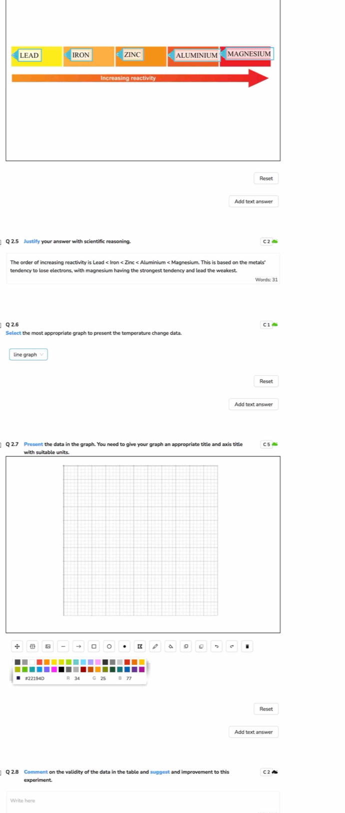 LEAD IRON ZINC ALUMINIUM MAGNESIUM
Reset
Add text answer
Q 2.5 Justify your answer with scientific reasoning. C2
The order of increasing reactivity is Lead < Iron < Zinc < Aluminium