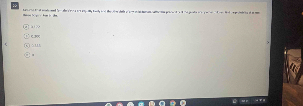 Assume that male and female births are equally likely and that the birth of any child does not affect the probability of the gender of any other children. Find the probability of at most
three boys in ten births.
A 0.172
B 0.300
c ) 0.333
D ) 0