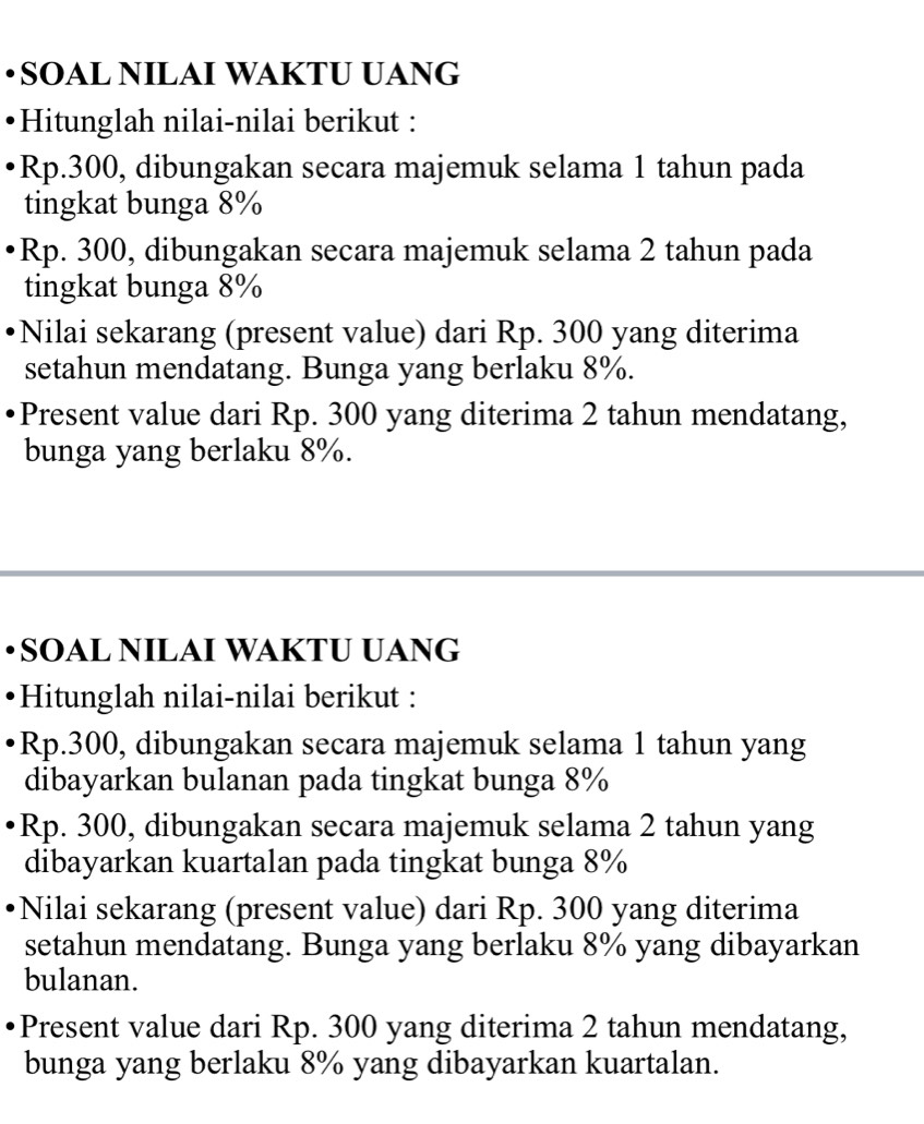 •SOAL NILAI WAKTU UANG 
Hitunglah nilai-nilai berikut :
Rp.300, dibungakan secara majemuk selama 1 tahun pada 
tingkat bunga 8%
Rp. 300, dibungakan secara majemuk selama 2 tahun pada 
tingkat bunga 8%
Nilai sekarang (present value) dari Rp. 300 yang diterima 
setahun mendatang. Bunga yang berlaku 8%. 
Present value dari Rp. 300 yang diterima 2 tahun mendatang, 
bunga yang berlaku 8%. 
•SOAL NILAI WAKTU UANG 
Hitunglah nilai-nilai berikut :
Rp.300, dibungakan secara majemuk selama 1 tahun yang 
dibayarkan bulanan pada tingkat bunga 8%
Rp. 300, dibungakan secara majemuk selama 2 tahun yang 
dibayarkan kuartalan pada tingkat bunga 8%
Nilai sekarang (present value) dari Rp. 300 yang diterima 
setahun mendatang. Bunga yang berlaku 8% yang dibayarkan 
bulanan. 
Present value dari Rp. 300 yang diterima 2 tahun mendatang, 
bunga yang berlaku 8% yang dibayarkan kuartalan.