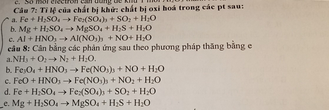 So mỗl electron can đung de khu
Câu 7: Tỉ lệ của chất bị khử: chất bị oxi hoá trong các pt sau:
a. Fe+H_2SO_4to Fe_2(SO_4)_3+SO_2+H_2O
b. Mg+H_2SO_4to MgSO_4+H_2S+H_2O
c. Al+HNO_3to Al(NO_3)_3+NO+H_2O
câu 8: Cân bằng các phản ứng sau theo phương pháp thăng băng e
a. NH_3+O_2to N_2+H_2O.
b. Fe_3O_4+HNO_3to Fe(NO_3)_3+NO+H_2O
c. FeO+HNO_3to Fe(NO_3)_3+NO_2+H_2O
d. Fe+H_2SO_4to Fe_2(SO_4)_3+SO_2+H_2O
_e. Mg+H_2SO_4to MgSO_4+H_2S+H_2O