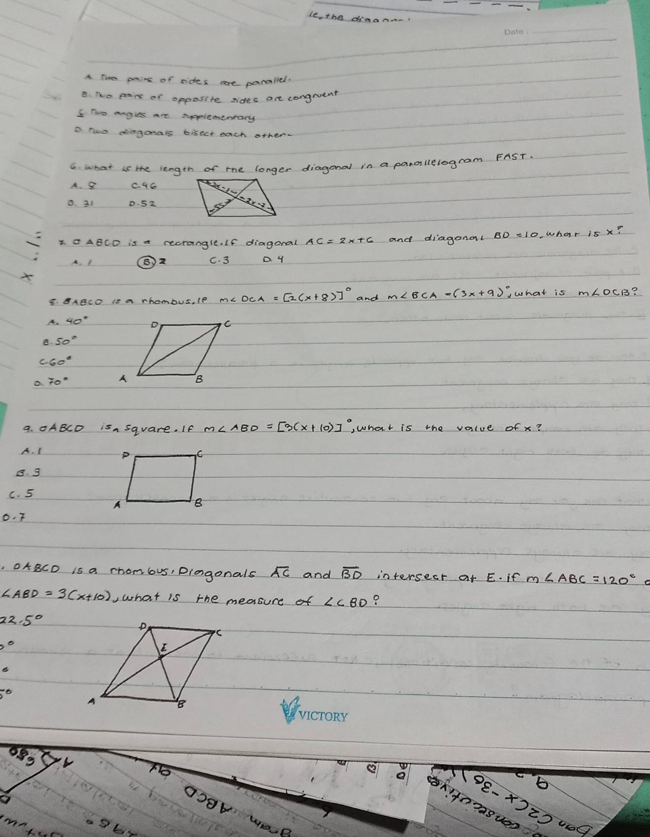 ie. the dinae
A. Tie penins of sides are paralled.
8. The panins of opposite sides are congruent
I Twe anges at supplemeneary
D. two diaganals bisect each other.
G. what is the length of the longer diagonal in a panallelogram FAST.
A. 8 C. 46
B. 31 D. 52
I0ABCD is a recrangle. If diagoral and diagonal
wh
A. I B) 2 c. 3 D Y

¢. BABCD is a rhomous. le m∠ DCA=[2(x+8)]^circ  and m∠ BCA=(3x+9) what is
B?
A.
B.
C. 60°
o
9. 0ABCD isn square. If m∠ ABD=[3(x+10)]^circ  ,what is the value of x?
A. I
B. 3
C. 5
o. F
. OABCD is a rhombus, piagonals overline AC and overline BD intersect af ¢. if m∠ ABC=120^c
∠ ABD=3(x+10) ,what is the measure of ?
22.5^((circ)°
5^circ)
88
-6
b
2-X2z2000
Oo9V wO.P
8uoo
in