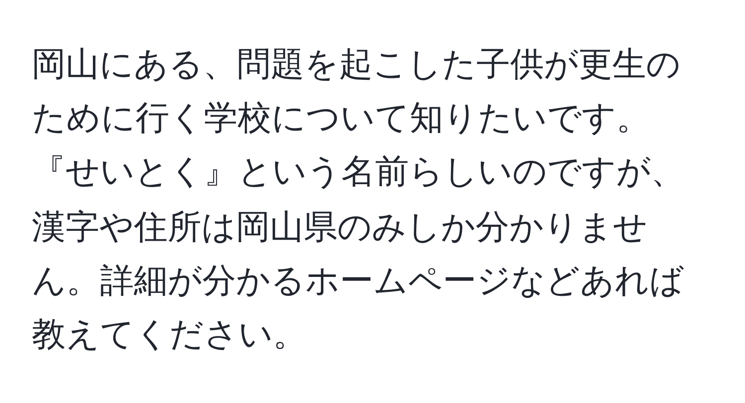 岡山にある、問題を起こした子供が更生のために行く学校について知りたいです。『せいとく』という名前らしいのですが、漢字や住所は岡山県のみしか分かりません。詳細が分かるホームページなどあれば教えてください。