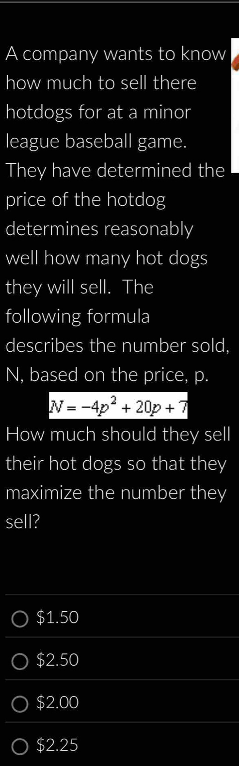 A company wants to know
how much to sell there
hotdogs for at a minor
league baseball game.
They have determined the
price of the hotdog
determines reasonably
well how many hot dogs
they will sell. The
following formula
describes the number sold,
N, based on the price, p.
N=-4p^2+20p+7
How much should they sell
their hot dogs so that they
maximize the number they
sell?
$1.50
$2.50
$2.00
$2.25