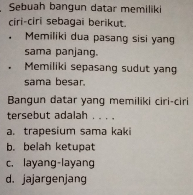 Sebuah bangun datar memiliki
ciri-ciri sebagai berikut.
Memiliki dua pasang sisi yan
sama panjang.
. Memiliki sepasang sudut yang
sama besar.
Bangun datar yang memiliki ciri-ciri
tersebut adalah . . . .
a. trapesium sama kaki
b. belah ketupat
c. layang-layang
d. jajargenjang