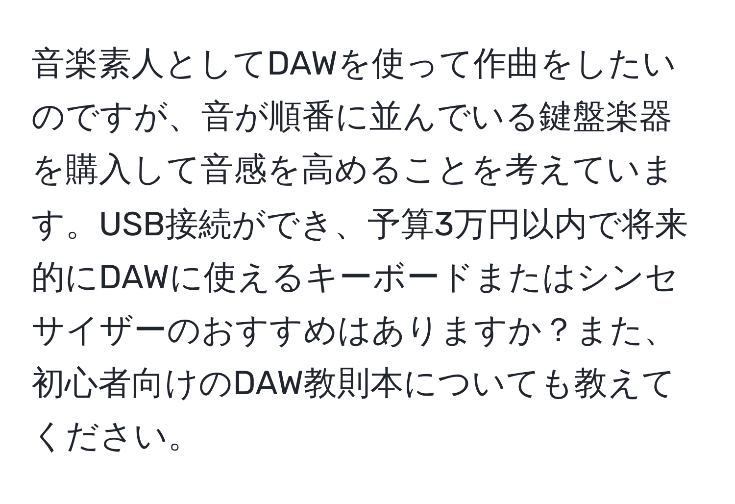 音楽素人としてDAWを使って作曲をしたいのですが、音が順番に並んでいる鍵盤楽器を購入して音感を高めることを考えています。USB接続ができ、予算3万円以内で将来的にDAWに使えるキーボードまたはシンセサイザーのおすすめはありますか？また、初心者向けのDAW教則本についても教えてください。