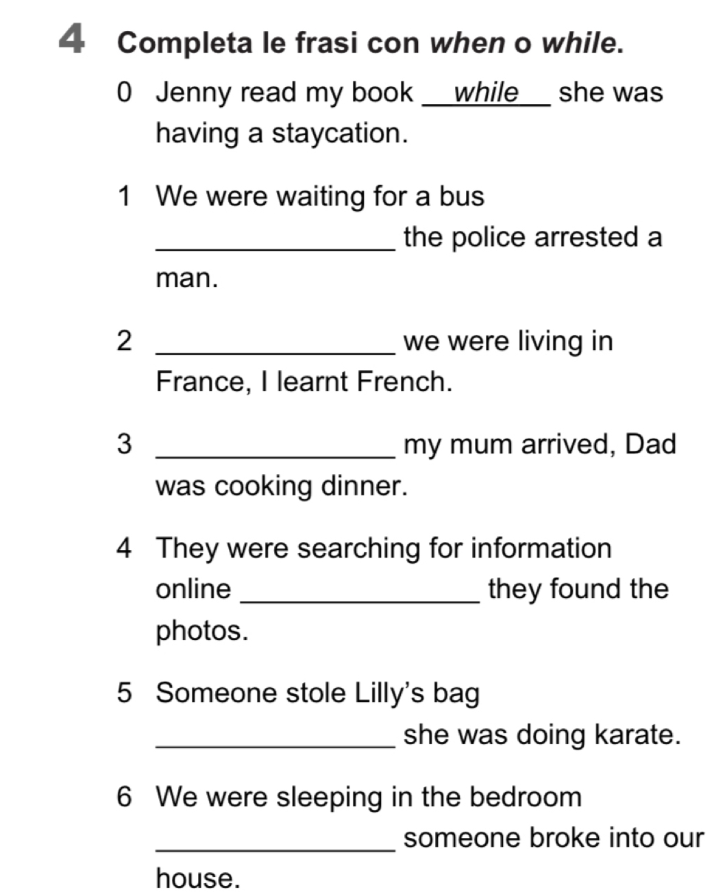 Completa le frasi con when o while. 
0 Jenny read my book _ while_ she was 
having a staycation. 
1 We were waiting for a bus 
_the police arrested a 
man. 
2 _we were living in 
France, I learnt French. 
3 _my mum arrived, Dad 
was cooking dinner. 
4 They were searching for information 
online _they found the 
photos. 
5 Someone stole Lilly's bag 
_she was doing karate. 
6 We were sleeping in the bedroom 
_ 
someone broke into our 
house.