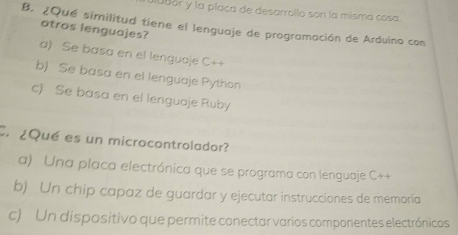 Diudór y la placa de desarrollo son la misma cosa.
B. ¿Qué similitud tiene el lenguaje de programación de Arduino con
otros lenguajes?
a) Se basa en el lenguaje C++
b) Se basa en el lenguaje Python
c) Se basa en el lenguaje Ruby
Cn ¿Qué es un microcontrolador?
a) Una placa electrónica que se programa con lenguaje C++
b) Un chip capaz de guardar y ejecutar instrucciones de memoria
c) Un dispositivo que permite conectar varios componentes electrónicos